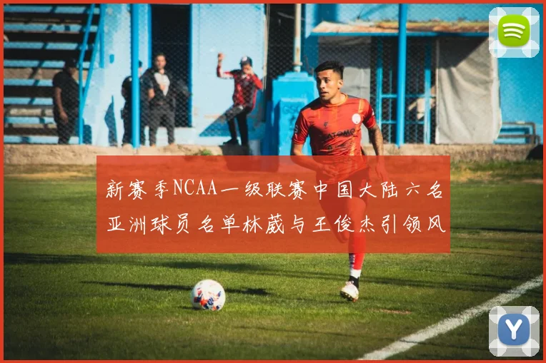 新赛季NCAA一级联赛中国大陆六名亚洲球员名单林葳与王俊杰引领风骚