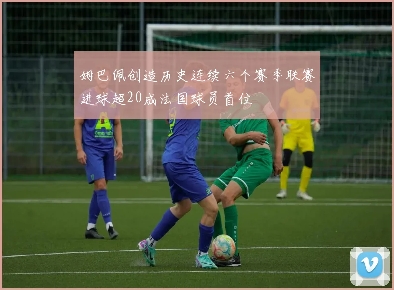 姆巴佩创造历史连续六个赛季联赛进球超20成法国球员首位