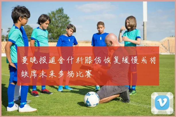 曼晚报道舍什科膝伤恢复缓慢或将缺席未来多场比赛