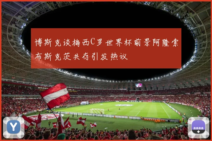博斯克谈梅西C罗世界杯前景阿隆索布斯克茨共存引发热议