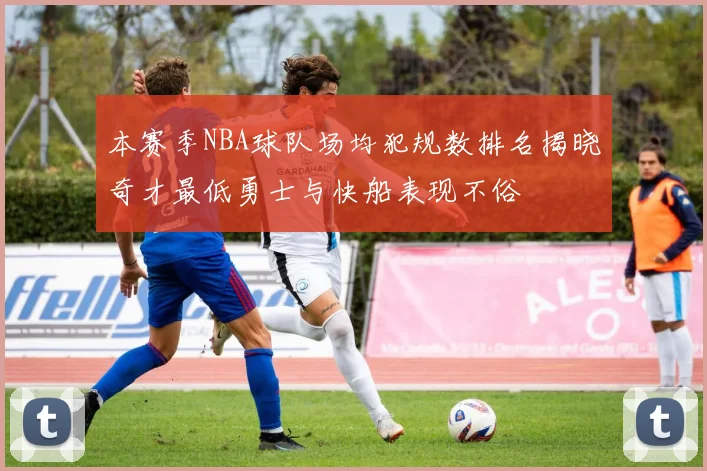 本赛季NBA球队场均犯规数排名揭晓奇才最低勇士与快船表现不俗