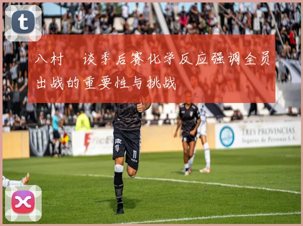 八村塁谈季后赛化学反应强调全员出战的重要性与挑战
