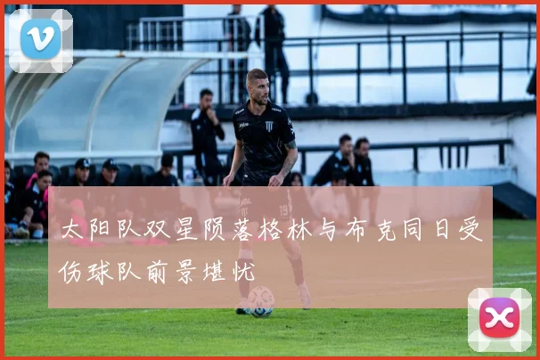 太阳队双星陨落格林与布克同日受伤球队前景堪忧
