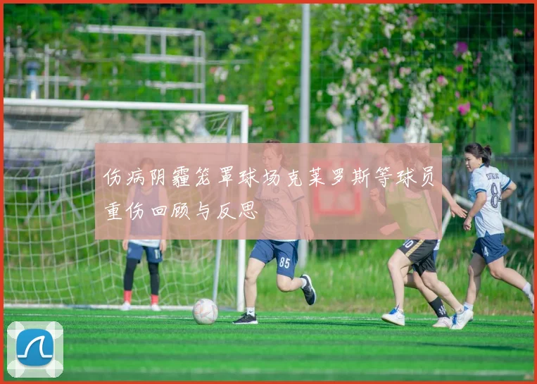伤病阴霾笼罩球场克莱罗斯等球员重伤回顾与反思