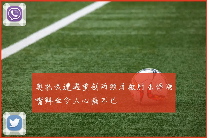 奥孔武遭遇重创两颗牙被肘击掉满嘴鲜血令人心痛不已