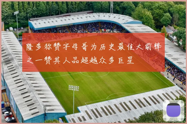 隆多称赞字母哥为历史最佳大前锋之一赞其人品超越众多巨星
