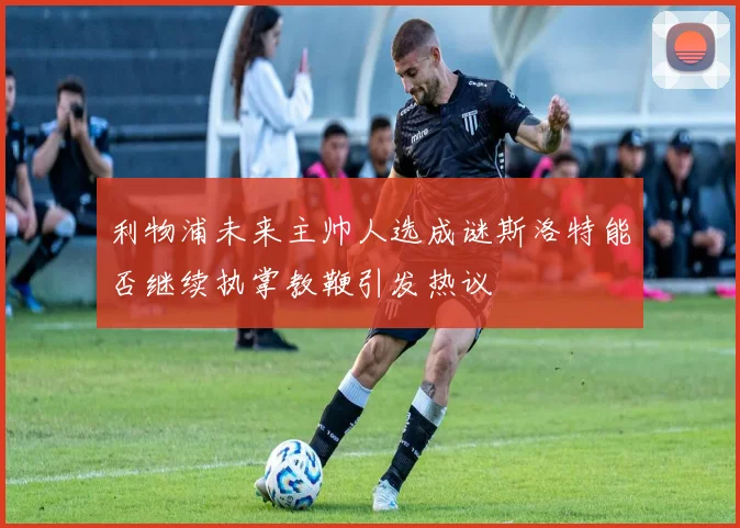 利物浦未来主帅人选成谜斯洛特能否继续执掌教鞭引发热议