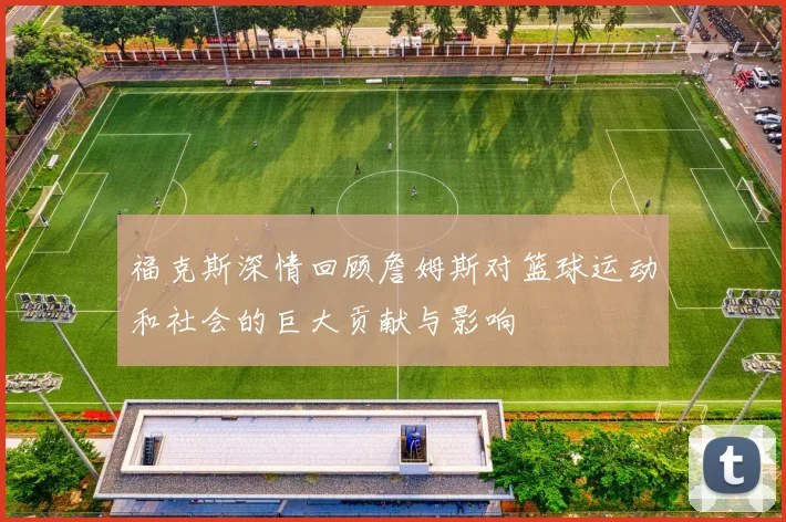 福克斯深情回顾詹姆斯对篮球运动和社会的巨大贡献与影响