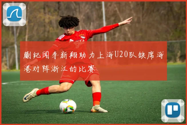 蒯纪闻李新翔助力上海U20队缺席海港对阵浙江的比赛