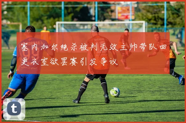 塞内加尔绝杀被判无效主帅带队回更衣室欲罢赛引发争议