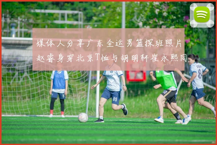 媒体人分享广东全运男篮探班照片赵睿身穿北京T恤与胡明轩崔永熙同框合影