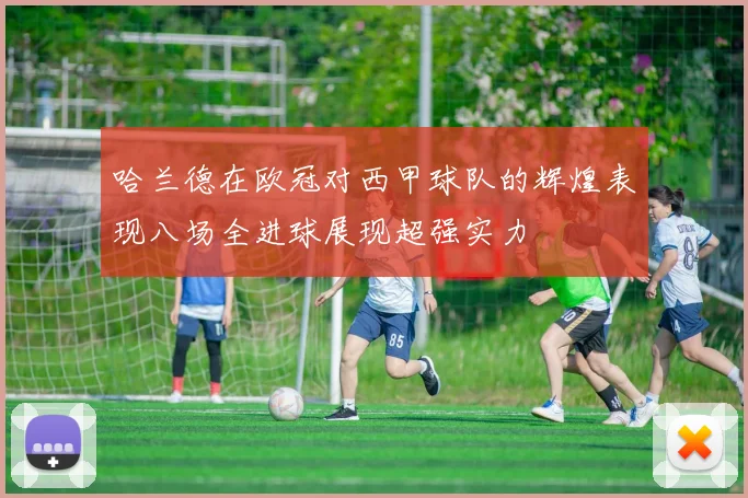 哈兰德在欧冠对西甲球队的辉煌表现八场全进球展现超强实力