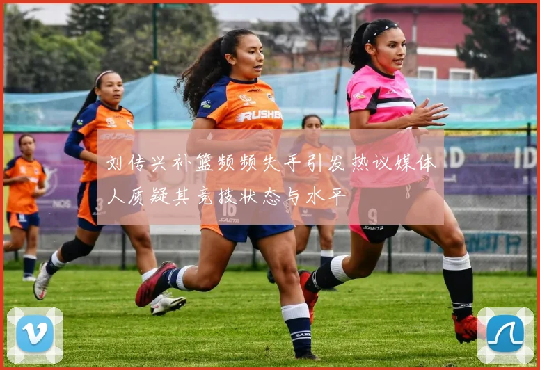 刘传兴补篮频频失手引发热议媒体人质疑其竞技状态与水平