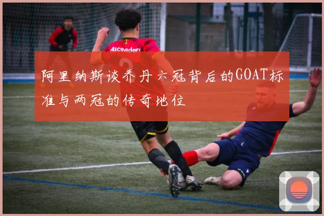 阿里纳斯谈乔丹六冠背后的GOAT标准与两冠的传奇地位