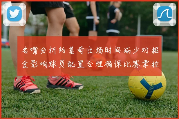 名嘴分析约基奇出场时间减少对掘金影响球员配置合理确保比赛掌控
