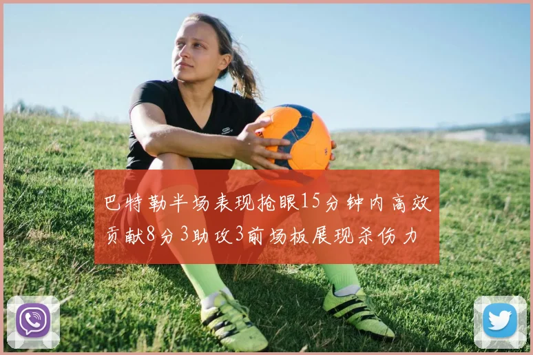 巴特勒半场表现抢眼15分钟内高效贡献8分3助攻3前场板展现杀伤力