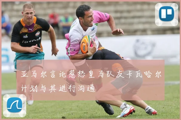 亚马尔言论惹怒皇马队友卡瓦哈尔计划与其进行沟通