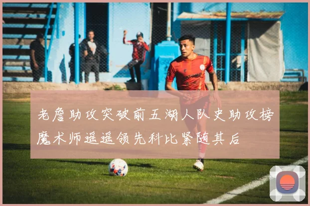 老詹助攻突破前五湖人队史助攻榜魔术师遥遥领先科比紧随其后