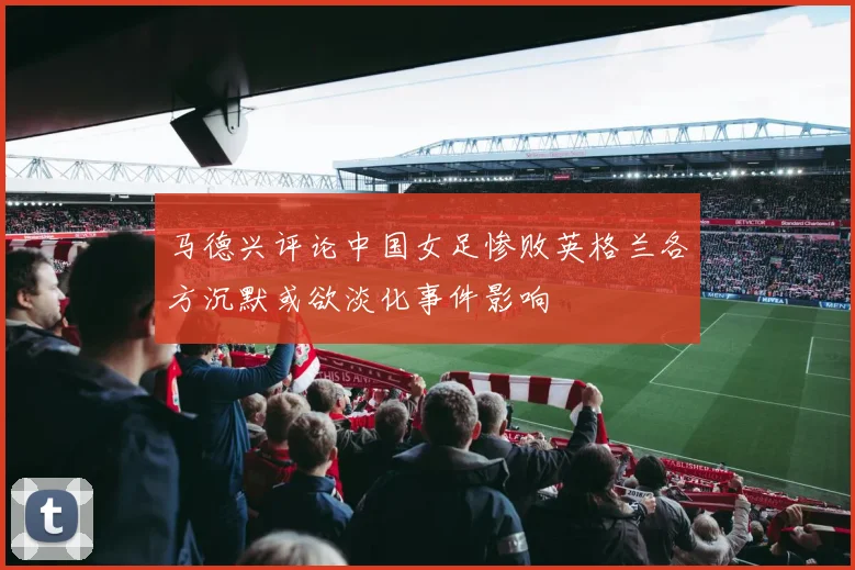 马德兴评论中国女足惨败英格兰各方沉默或欲淡化事件影响