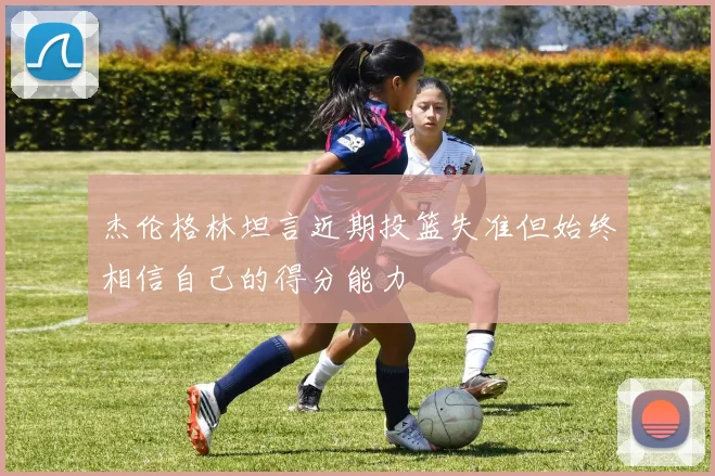 杰伦格林坦言近期投篮失准但始终相信自己的得分能力
