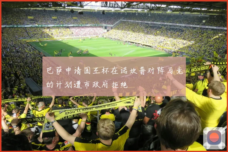 巴萨申请国王杯在诺坎普对阵马竞的计划遭市政府拒绝