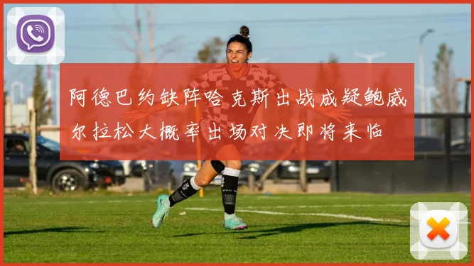 阿德巴约缺阵哈克斯出战成疑鲍威尔拉松大概率出场对决即将来临