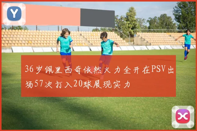 36岁佩里西奇依然火力全开在PSV出场57次打入20球展现实力