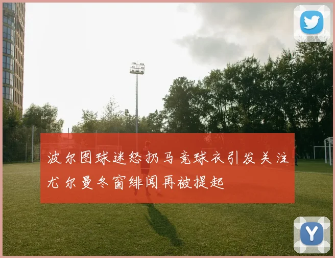 波尔图球迷怒扔马竞球衣引发关注尤尔曼冬窗绯闻再被提起
