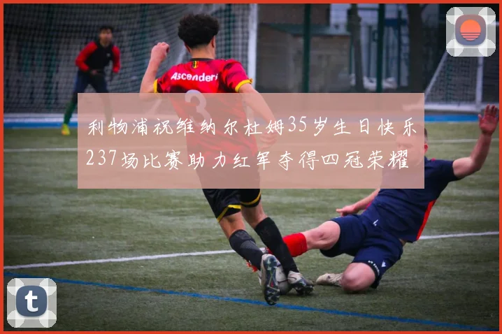 利物浦祝维纳尔杜姆35岁生日快乐237场比赛助力红军夺得四冠荣耀