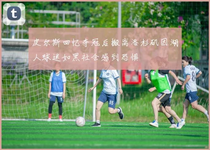 皮尔斯回忆夺冠后搬离洛杉矶因湖人球迷如黑社会感到恐惧
